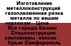 Изготовление металлоконструкций, газоплазменная резка металла по вашим чертежам › Цена ­ 100 - Все города Бизнес » Спецконструкции, контейнеры, киоски   . Крым,Симферополь